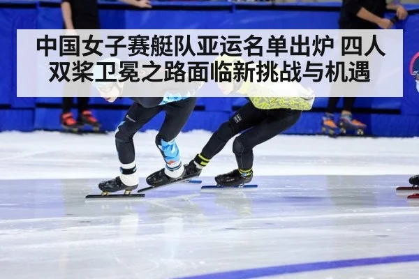 中国女子赛艇队亚运名单出炉 四人双桨卫冕之路面临新挑战与机遇